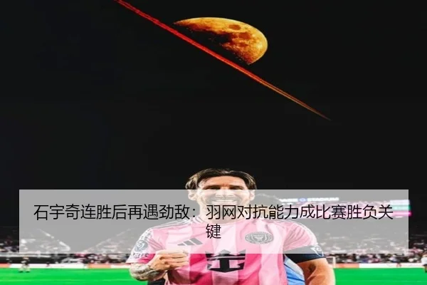 石宇奇连胜后再遇劲敌：羽网对抗能力成比赛胜负关键