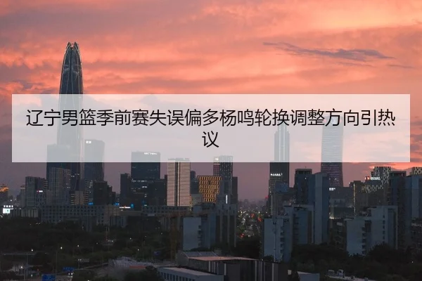 辽宁男篮季前赛失误偏多杨鸣轮换调整方向引热议
